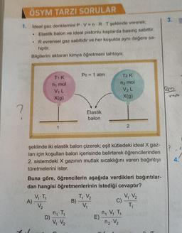 ÖSYM TARZI SORULAR
3.
1. Ideal gaz denklemini P.V=n.R. T şeklinde vererek;
Elastik balon ve ideal pistonlu kaplarda basınç sabittir.
Revrensel gaz sabitidir ve her koşulda aynı değere sa-
hiptir.
Bilgilerini aktaran kimya öğretmeni tahtaya;
Po = 1 atm
TIK
T2K
n mol
n2 mol
km
VIL
X(g)
V2L
X(9)
7
Elastik
balon
1
2
şeklinde iki elastik balon çizerek; eşit kütledeki ideal X gaz-
ları için koşulları balon içerisinde belirterek öğrencilerinden
2. sistemdeki X gazının mutlak sıcaklığını veren bağıntıyı
türetmelerini ister.
4.
Buna göre, öğrencilerin aşağıda verdikleri bağıntılar-
dan hangisi öğretmenlerinin istediği cevaptır?
V, T,
TV2
V V₂
A)
B)
C)
V₂
V
TA
n, T,
nov. Ti
D)
E)
V V₂
12 V₂