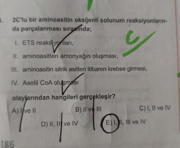 .
2C'lu bir aminoasitin oksijenli solunum reaksiyonların-
da parçalanması sırasında;
I. ETS reakslyonları,
II. aminoasitten amonyağın oluşması,
III. aminoasitin sitrik asitten itibaren krebse girmesi,
IV. Asetil CoA olusmasi
olu
olaylarından hangileri gerç