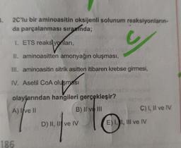 .
2C'lu bir aminoasitin oksijenli solunum reaksiyonların-
da parçalanması sırasında;
I. ETS reakslyonları,
II. aminoasitten amonyağın oluşması,
III. aminoasitin sitrik asitten itibaren krebse girmesi,
IV. Asetil CoA olusmasi
olu
olaylarından hangileri gerçekleşir?
A) I ve II
B) II ve III
C) 1, Il ve IV
w ngento
D) II, II ve IV
E) I, I, III ve IV
186