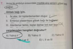 7. Anne ile embriyo arasındaki madde alıs verişini göbek bağı
sağlar.
Göbek bağı için,
1. İki atar, bir toplardamardan oluşur. L
II. Embriyo plasentaya göbek bağı ile bağlanır.
III. Atardamar temiz, toplar damar kirli kan taşır.
yargılarından hangileri doğrudur?
A) Yalnız! B) Yalnız 11
C) Yalnız ill
D) I ve II E) I, II ve III
