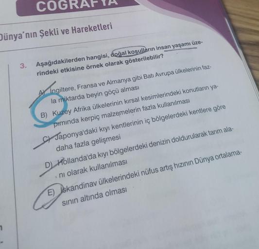 COGR
Dünya'nın Şekli ve Hareketleri
3.
Aşağıdakilerden hangisi, doğal koşulların insan yaşamı üze-
rindeki etkisine örnek olarak gösterilebilir?
A) Ingiltere, Fransa ve Almanya gibi Batı Avrupa ülkelerinin faz-
la miktarda beyin göçü alması
B) Kuzey Afrika