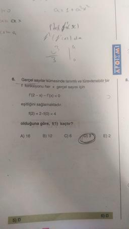 aritax
Arax
hafix
(xo a
f (d'all de
a
OM
D
APOIEMI
8.
6. Gerçel sayılar kümesinde tanımlı ve türevlenebilir bir
f fonksiyonu her x gerçel sayısı için
f'(2-x) - f'(x) = 0
eşitliğini sağlamaktadır.
f(2) = 2.f(0) = 4
olduğuna göre, f(1) kaçtır?
A) 16
B) 12
C) 6
D) 3
E) 2
6) D
5) D
