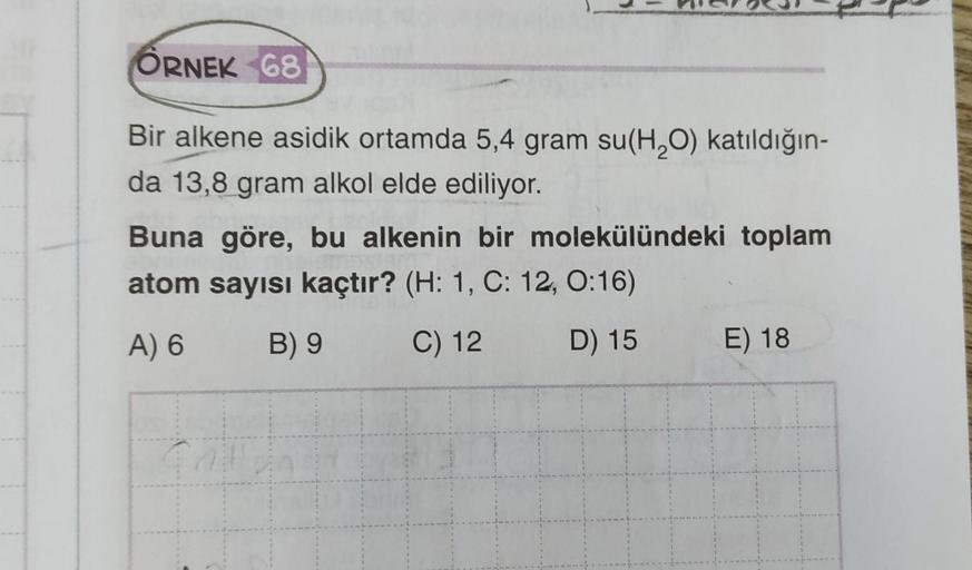 ÖRNEK 68
Bir alkene asidik ortamda 5,4 gram su(H2O) katıldığın-
da 13,8 gram alkol elde ediliyor.
Buna göre, bu alkenin bir molekülündeki toplam
atom sayısı kaçtır? (H: 1, C: 12, 0:16)
A) 6
B) 9
C) 12
D) 15
E) 18