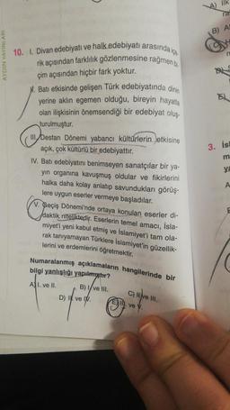 ilk
18
AYDIN YAYINLARI
10. I. Divan edebiyatı ve halk edebiyatı arasında
rik açısından farklılık gözlenmesine rağmen bi.
çim açısından hiçbir fark yoktur.
M. Batı etkisinde gelişen Türk edebiyatında dinin
yerine aklın egemen olduğu, bireyin hayatla
olan ilişkisinin önemsendiği bir edebiyat oluş.
turulmuştur.
3. İs
m
ya
III. Destan Dönemi yabancı kültürlerin etkisine
açık, çok kültürlü bir edebiyattır.
IV. Batı edebiyatını benimseyen sanatçılar bir ya-
yin organına kavuşmuş oldular ve fikirlerini
halka daha kolay anlatıp savundukları görüş-
lere uygun eserler vermeye başladılar.
V. Geçiş Dönemi'nde ortaya konulan eserler di-
daktik niteliktedir. Eserlerin temel amacı, İsla-
miyet'i yeni kabul etmiş ve İslamiyet'i tam ola-
rak tanıyamayan Türklere İslamiyet'in güzellik-
lerini ve erdemlerini öğretmektir.
A
E
Numaralanmış açıklamaların hangilerinde bir
bilgi yanlışlığı yapılmıştır?
AI. ve II.
B) ve III.
c) live Ill.
C
D) I ve IV.
III
.ve v.