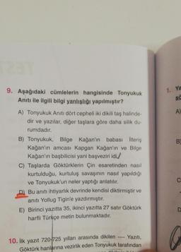 9. Aşağıdaki cümlelerin hangisinde Tonyukuk
Anıtı ile ilgili bilgi yanlışlığı yapılmıştır?
1. Ya
sc
A)
B)
A) Tonyukuk Anıtı dört cepheli iki dikilitaş halinde-
dir ve yazılar, diğer taşlara göre daha silik du-
rumdadır.
B) Tonyukuk, Bilge Kağan'ın babası İlteriş
Kağan'ın amcası Kapgan Kağan'ın ve Bilge
Kağan'ın başbilicisi yani başveziri idi./
C) Taşlarda Göktürklerin Çin esaretinden nasıl
kurtulduğu, kurtuluş savaşının nasıl yapıldığı
ve Tonyukuk'un neler yaptığı anlatılır.
D) Bu anıtı ihtiyarlık devrinde kendisi diktirmiştir ve
anıtı Yollug Tigin'e yazdırmıştır.
E) Birinci yazıtta 35, ikinci yazıtta 27 satır Göktürk
harfli Türkçe metin bulunmaktadır.
C
D
10. İlk yazıt 720 725 yılları arasında dikilen -- Yaziti,
Göktürk hanlarına vezirlik eden Tonyukuk tarafından
IAL