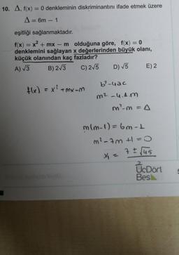 10. A, f(x) = 0 denkleminin diskriminantını ifade etmek üzere
A = 6m - 1
eşitliği sağlanmaktadır.
f(x) = x2 + mx – molduğuna göre, f(x) = 0
denklemini sağlayan x değerlerinden büyük olanı,
küçük olanından kaç fazladır?
B) 2/3
C) 275
E) 2
A) V3
D) V5
b?-uac
fx) = x?+mX-M
m2-4.4.m
m?m=A
mlm-1)=6m-t
m²-7m t=0
7 ± Jus
X =
UcDört
Besl
