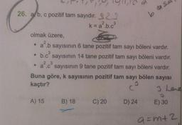 ULT! 91,12
26. alb, c pozitif tam sayıdır. 322
k=a?.b.ca
b desa
olmak üzere,
2²6
2 3
• ab sayısının 6 tane pozitif tam sayı böleni vardır.
.b.c sayısının 14 tane pozitif tam sayı böleni vardır.
• ac sayısının 9 tane pozitif tam sayı böleni vardır.
Buna göre, k sayısının pozitif tam sayı bölen sayısı
k
kaçtır?
C
3 Lene
A) 15
B) 18
C) 20
D) 24
E) 30
a=m+2
