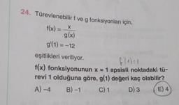 24. Türevlenebilir f ve g fonksiyonları için,
f(x) = x
X
g(x)
g'(1) = -12
eşitlikleri veriliyor.
f(1) = 1
f(x) fonksiyonunun x = 1 apsisli noktadaki tü-
revi 1 olduğuna göre, g(1) değeri kaç olabilir?
A) -4 B)-1 C) 1 D) 3 E) 4
