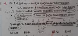 E 4. Bir A doğal sayısı ile ilgili aşağıdakiler bilinmektedir.
S
10.A sayısının 3 tane tam kare doğal sayı böleni
2,0,5 bulunmaktadır ve asal çarpanlarının toplamı 10'dur
12.A sayısının
3 tane tek doğal sayı çarpanı bulun-
maktadır.
J, 2.2
6 3
Buna göre, A'nın alabileceği farklı değerlerin toplamı
s
kaçtır?
A) 100
B) 84 C) 76 D) 72 E) 68
DI