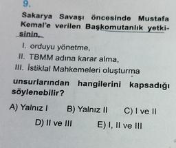 9.
Sakarya Savaşı öncesinde Mustafa
Kemal'e verilen Başkomutanlık yetki-
sinin
I. orduyu yönetme,
II. TBMM adına karar alma,
III. İstiklal Mahkemeleri oluşturma
unsurlarından hangilerini kapsadığı
söylenebilir?
A) Yalnız! B) Yalnız II C) I ve II
D) II ve III E) I, II ve III