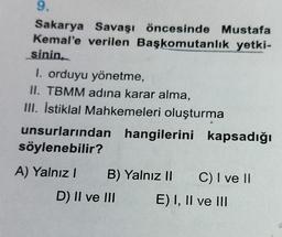 9.
Sakarya Savaşı öncesinde Mustafa
Kemal'e verilen Başkomutanlık yetki-
sinin
I. orduyu yönetme,
II. TBMM adına karar alma,
III. İstiklal Mahkemeleri oluşturma
unsurlarından hangilerini kapsadığı
söylenebilir?
A) Yalnız! B) Yalnız II C) I ve II
D) II ve III E) I, II ve III
