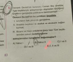 has-
van
sa'
çla-
Osmanlı Devleti'nin kurucusu Osman Bey Anadolu
Türk beylikleriyle anlaşmazlığa düşmeden beyliğinin
sınırlarını genişletme politikasını benimsemiştir.
Osmanlı Devleti'nin bu politikası öncelikle,
I. sınırlarını batı yönünde genişletme,
II. Anadolu beylikleri ile dostluk ve akrabalık bağları
kurmak,
III. Bizans ve Haçlı ordularına karşı bazı Türk beylik-
lerinden askerî destek sağlama
sonuçlarından hangilerini doğurmuştur?
eyin-
mesi
B) Yalnız II
) /
A) Yalnız!
D) I ve III
lerin
C) I ve II
E) I, II ve III
83
-