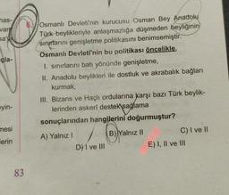 has-
van
sa'
çla-
Osmanlı Devleti'nin kurucusu Osman Bey Anadolu
Türk beylikleriyle anlaşmazlığa düşmeden beyliğinin
sınırlarını genişletme politikasını benimsemiştir.
Osmanlı Devleti'nin bu politikası öncelikle,
I. sınırlarını batı yönünde genişletme,
II. Anadolu beylikleri ile dostluk ve akrabalık bağları
kurmak,
III. Bizans ve Haçlı ordularına karşı bazı Türk beylik-
lerinden askerî destek sağlama
sonuçlarından hangilerini doğurmuştur?
eyin-
mesi
B) Yalnız II
) /
A) Yalnız!
D) I ve III
lerin
C) I ve II
E) I, II ve III
83
-
