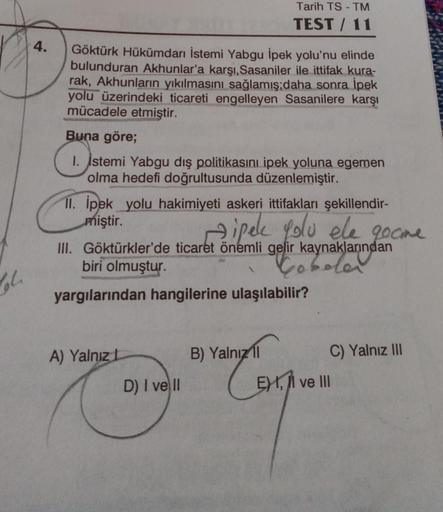 Tarih TS - TM
TEST / 11
4.
Göktürk Hükümdarı İstemi Yabgu ipek yolu'nu elinde
bulunduran Akhunlar'a karşı, Sasaniler ile ittifak kura-
rak, Akhunların yıkılmasını sağlamış;daha sonra İpek
yolu üzerindeki ticareti engelleyen Sasanilere karşı
mücadele etmişt