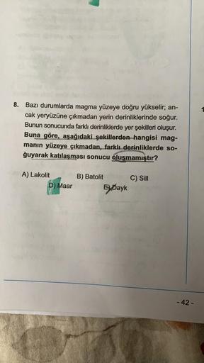 8. Bazı durumlarda magma yüzeye doğru yükselir; an-
cak yeryüzüne çıkmadan yerin derinliklerinde soğur.
Bunun sonucunda farklı derinliklerde yer şekilleri oluşur.
Buna göre, aşağıdaki şekillerden hangisi mag-
manın yüzeye çıkmadan, farklı derinliklerde so-