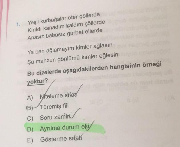 1.
Yeşil kurbağalar öter göllerde
Kırıldı kanadım kaldım çöllerde
Anasız babasız gurbet ellerde
Ya ben ağlamayim kimler ağlasın
Şu mahzun gönlümü kimler eğlesin
Bu dizelerde aşağıdakilerden hangisinin örneği
yoktur?
A) Niteleme shatt
(B) Türemiş fiil
C)
So