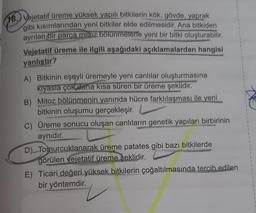 (18. Vejetatif üreme yüksek yapılı bitkilerin kök, gövde, yaprak
gibi kısımlarından yeni bitkiler elde edilmesidir. Ana bitkiden
ayrılan bir parça mitoz bölünmelerle yeni bir bitki oluşturabilir.
Vejetatif üreme ile ilgili aşağıdaki açıklamalardan hangisi
yanlıştır?
A) Bitkinin eşeyli üremeyle yeni canlılar oluşturmasına
kiyasla çok daha kısa süren bir üreme şeklidir.
B) Mitoz bölünmenin yanında hücre farklılaşması ile yeni
bitkinin oluşumu gerçekleşir.
C) Üreme sonucu oluşan canlıların genetik yapıları birbirinin
aynıdır.
D). Tomurcuklanarak üreme patates gibi bazı bitkilerde
görülen vejetatif üreme seklidir.
E) Ticari değeri yüksek bitkilerin çoğaltılmasında tercih edilen
bir yöntemdir.
1
1
