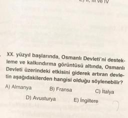 XX. yüzyıl başlarında, Osmanlı Devleti'ni destek-
leme ve kalkındırma görüntüsü altında, Osmanlı
Devleti üzerindeki etkisini giderek artıran devle-
tin aşağıdakilerden hangisi olduğu söylenebilir?
A) Almanya B) Fransa C) Italya
D) Avusturya E) İngiltere