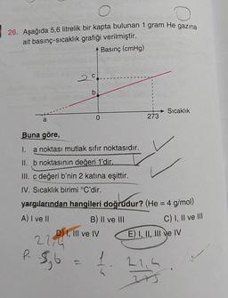 26. Aşağıda 5,6 litrelik bir kapta bulunan 1 gram He gazına
ait basınç-sıcaklık grafiği verilmiştir.
Basınç (cmHg)
20
b
Sıcaklık
0
273
a
Buna göre,
I.
a noktası mutlak sıfır noktasıdır.
II. b noktasının değeri 1'dir.
=
III. c değeri b'nin 2 katına eşittir.
IV. Sıcaklık birimi °C'dir.
yargılarından hangileri doğrudur? (He = 4 g/mol)
A) I ve II
B) Il ve III
D) I, III ve IV
E) I, II, III ve IV
C) I, II ve III
22,4
R
Sb
1
21,5
