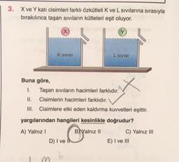 3. X ve Y kati cisimleri farklı özkütleli K ve L sivilarına sırasıyla
bırakılınca taşan sıvıların kütleleri eşit oluyor.
x
Y
K SIVISI
L SIVISI
X
Buna göre,
I. Taşan sıvıların hacimleri farklıdır.
II. Cisimlerin hacimleri farklıdır.
III. Cisimlere etki eden kaldırma kuvvetleri eşittir.
yargılarından hangileri kesinlikle doğrudur?
A) Yalnız!
B) Yalnız II
C) Yalnız III
E) I ve III
D) I ve I
b
m
