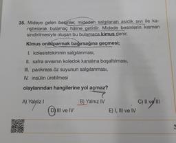 35. Mideye gelen besinler, mideden salgılanan asidik sivi ile ka-
rıştırılarak bulamaç hâline getirilir. Midede besinlerin kısmen
sindirilmesiyle oluşan bu bulamaca kimus denir.
Kimus onikiparmak bağırsağına geçmesi;
I. kolesistokininin salgılanması,
II. safra sivisinin koledok kanalına boşaltılması,
III. pankreas öz suyunun salgılanması,
IV. insülin üretilmesi
olaylarından hangilerine yol açmaz?
A) Yalniz !
B) Yalnız IV
C) II ve III
0
III ve IV
E) I, III ve IV
3