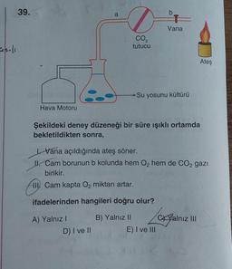 39.
o
Vana
CO2
holl
tutucu
Ateş
Su yosunu kültürü
Hava Motoru
Şekildeki deney düzeneği bir süre işıklı ortamda
bekletildikten sonra,
I. Vana açıldığında ateş söner.
II. Cam borunun b kolunda hem O2 hem de CO2 gazı
birikir.
III
. Cam kapta Oz miktarı artar.
ifadelerinden hangileri doğru olur?
A) Yalnız!
D) I ve II
B) Yalnız II
CX Yalnız III
E) I ve III