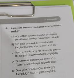 Tamlamalar
4.
Aşağıdaki dizelerin hangisinde sifat tamlaması
yoktur?
A) Nihayet ben ağlarken toprağın yüzü güldü
Sokaklardan caddeye doğru sesler döküldü
B) Dün gece parçaladı bir aslan kafesini
Bir gönül sonsuz ufka yol aldi kartal gibi
C) Seni her nerde, artık her ne suretle görsem
Bir gölgenin duyarım ruhuma düştüğünü
D) Yüzüme sert çizgiler çekti senin adını
Hasret saatlerini saydı saçımda aklar
E) Otuz yıllık bir ağaç eğildi bir dal gibi
Tatmak için enginin şiirini dalgalarla