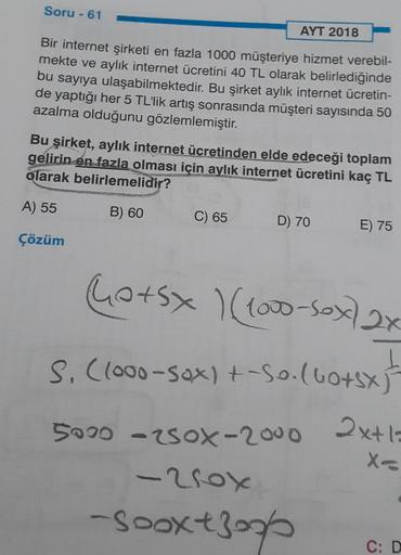 Soru - 61
AYT 2018
Bir internet şirketi en fazla 1000 müşteriye hizmet verebil-
mekte ve aylık internet ücretini 40 TL olarak belirlediğinde
bu sayıya ulaşabilmektedir. Bu şirket aylik internet ücretin-
de yaptığı her 5 TL'lik artış sonrasında müşteri sayı