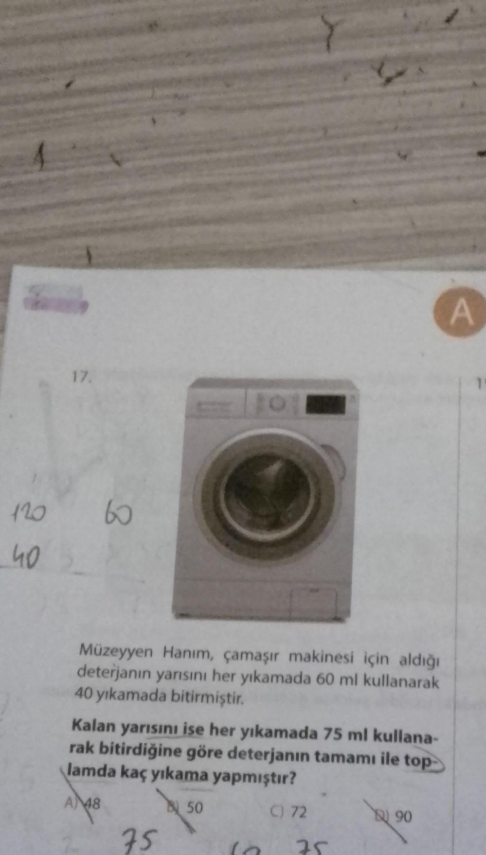 A
17.
8
120
40
Müzeyyen Hanım, çamaşır makinesi için aldığı
deterjanın yarısını her yıkamada 60 ml kullanarak
40 yıkamada bitirmiştir.
Kalan yarısını ise her yıkamada 75 ml kullana-
rak bitirdiğine göre deterjanın tamamı ile top-
lamda kaç yıkama yapmıştır