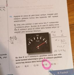 Testok
e 4 eş
A. Az
10. Aşağıda bir araca ait yakıt ibresi veriliyor. Araçtaki yakıt
miktarını gösteren kırmızı ibre toplamda 168° hareket
edebilmektedir.
Bu araç yola çıktıktan 2 saat sonra ibre F noktasından
1 noktasına geliyor. Bundan da iki saat 20 dakika sonra
bre E noktasını geçip bir miktar daha hareket ediyor ve
araçtaki yakıt tamamen tükeniyor.
110
2
20 x
117
Fuel
-6
E
112
168 / 1
6.
28
1
x = 60
u8
F
biçimde
B4 yayi
O
x=0,5
28:2=14
Bu ibre E ve F noktalarını geçtikten sonra aynı mik-
tarda hareket edebildiğine göre, E noktasını geçtikten
sonra kaç derece daha ilerlemiştir?
B) 9 C) 10 D) 12 E) 15
5
A) 8
8. Fasikül
