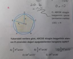 20.6
a=10
9.
= 120
D
O, ABCDE düzgün
beşgeninin çevrel
çemberinin merkezi
R
E
C
R
=
|OD| = R
O
A
B
Yukarıdaki verilere göre, ABCDE düzgün beşgeninin alani-
nin R cinsinden değeri aşağıdakilerden hangisine eşittir?
A)
A) ER
C) R
R-sin72
R-sin54°
B)
R R-sin36°
D) 5Rºsin72 E) 5Rºsin36
