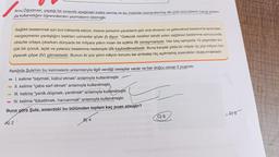 Arzu Öğretmen, yaptığı bir sınavda aşağıdaki
metni vermiş ve bu metinde numaralanmış altı çizili sözcüklerin hangi anlam-
da kullanıldığını öğrencilerden yazmalarını istemiştir.
Sağlıklı beslenmek için bol miktarda sebze, meyve yemenin yararlarını göz ardı etmenin ve geleneksel beslenme tarzından
vazgeçmenin yanlışlığını belirten uzmanlar şöyle (1) diyor: “Gelecek nesilleri tehdit eden sağlıksız beslenme sonucunda
obezite ortaya çıkarken dünyada bir milyara yakın insan da açlıkla (II) savaşmaktadır. Her beş saniyede 10 yaşından kü-
çük bir çocuk, açlık ve yetersiz beslenme nedeniyle (1l) kaybedilmektedir
. Buna karşılık yılda bir milyar üç yüz milyon ton
yiyecek çöpe (IV) gitmektedir. Bunun iki yüz yirmi milyon tonunu ise ambalajı hiç açılmamış yiyecekler oluşturmaktadır.
Aşağıda Şule'nin bu kelimelerin anlamlarıyla ilgili verdiği cevaplar vardır ve her doğru cevap 2 puandır.
I. kelime "saymak, kabul etmek" anlamıyla kullanılmıştır.
II. kelime "çaba sarf etmek" anlamıyla kullanılmıştır,
III. kelime "yenik düşmek, yenilmek" anlamıyla kullanılmıştır.
IV. kelime "tüketilmek, harcanmak" anlamıyla kullanılmıştır.
Buna göre Şule, sınavdaki bu bölümden toplam kaç puan almıştır?
08
C) 6
BY 4
A) 2
