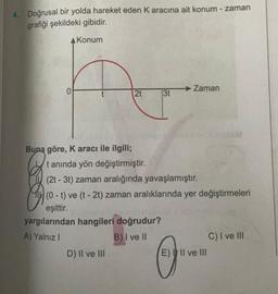 4. Doğrusal bir yolda hareket eden Karacına ait konum - zaman
grafiği şekildeki gibidir.
A Konum
0
→ Zaman
2t
3t
Buna göre, Karacı ile ilgili;
tanında yön değiştirmiştir.
(2t - 3t) zaman aralığında yavaşlamıştır.
(0 - t) ve (t - 2t) zaman aralıklarında yer değiştirmeleri
eşittir.
yargılarından hangileri doğrudur?
A) Yalnız!
B) I ve II
C) I ve III
D) II ve III
E) II ve III