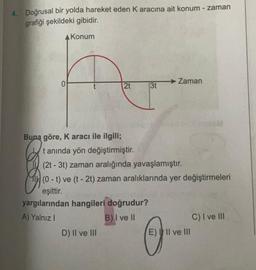 4. Doğrusal bir yolda hareket eden Karacına ait konum - zaman
grafiği şekildeki gibidir.
A Konum
0
→ Zaman
2t
3t
Buna göre, Karacı ile ilgili;
tanında yön değiştirmiştir.
(2t - 3t) zaman aralığında yavaşlamıştır.
(0 - t) ve (t - 2t) zaman aralıklarında yer değiştirmeleri
eşittir.
yargılarından hangileri doğrudur?
A) Yalnız!
B) I ve II
C) I ve III
D) II ve III
E) II ve III
