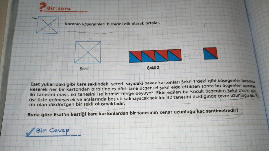 Bir soru
Karenin köşegenleri birbirini dik olarak ortalar.
Şekil 1
Şekil 2
Esat yukarıdaki gibi kare şeklindeki yeterli sayıdaki beyaz kartonları Şekil 1'deki gibi köşegenler boyunca
keserek her bir kartondan birbirine eş dört tane üçgensel şekil elde etti