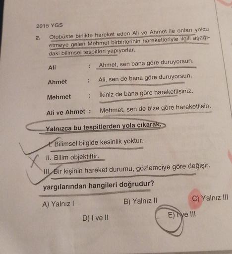 2015 YGS
2.
Otobüste birlikte hareket eden Ali ve Ahmet ile onları yolcu
etmeye gelen Mehmet birbirlerinin hareketleriyle ilgili aşağı-
daki bilimsel tespitleri yapıyorlar.
Ali
.
Ahmet, sen bana göre duruyorsun.
Ahmet
Ali, sen de bana göre duruyorsun.
Mehm