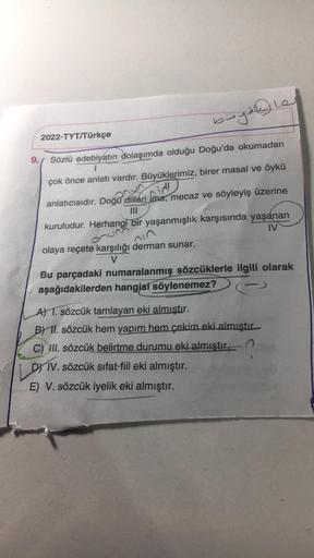 bugile
2022-TYT/Türkçe
9.
Sözlü edebiyatın dolaşımda olduğu Doğu'da okumadan
çok önce anlatı vardır. Büyüklerimiz, birer masal ve öykü
nid
anlatıcısıdır. Doğu dilleri ima, mecaz ve söyleyiş üzerine
onun
kuruludur. Herhangi bir yaşanmışlık karşısında yaşana