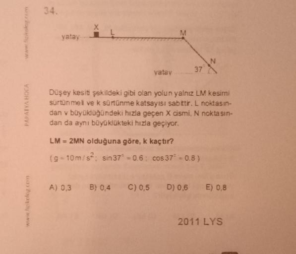 34.
X
www.film
yatay
vatay
37
PAPATYA HOCA
Düşey kesiti şekildeki gibi olan yolun yalnız LM kesimi
sürtünmeli ve k sürtünme katsayısı sabittir. L noktasın-
dan v büyüklüğündeki hızla geçen X cismi. N noktasın-
dan da aynı büyüklükteki hızla geçiyor.
LM = 2