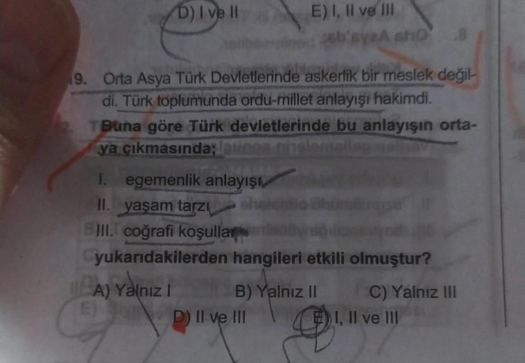 D) I ve II
E) I, II ve III
ssb'syesho
19. Orta Asya Türk Devletlerinde askerlik bir meslek değil-
di. Türk toplumunda ordu-millet anlayışı hakimdi.
Buna göre Türk devletlerinde bu anlayışın orta-
ya çıkmasında;lunos helemail
I. egemenlik anlayışı
II. yaşam