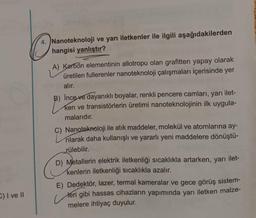 4. Nanoteknoloji ve yarı iletkenler ile ilgili aşağıdakilerden
hangisi yanlıştır?
A) Karbon elementinin allotropu olan grafitten yapay olarak
üretilen fullerenler nanoteknoloji çalışmaları içerisinde yer
alır.
B) İnce ve dayanıklı boyalar, renkli pencere camları, yarı ilet-
ken ve transistörlerin üretimi nanoteknolojinin ilk uygula-
malarıdır.
C) Nanoteknoloji ile atık maddeler, molekül ve atomlarına ay-
rılarak daha kullanışlı ve yararlı yeni maddelere dönüştü-
rülebilir.
D) Metallerin elektrik iletkenliği sıcaklıkla artarken, yarı ilet-
kenlerin iletkenliği sıcaklıkla azalır.
E) Dedektör, lazer, termal kameralar ve gece görüş sistem-
teri gibi hassas cihazların yapımında yarı iletken malze-
melere ihtiyaç duyulur.
E) I ve II