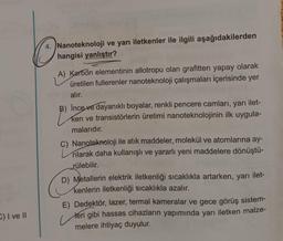 4. Nanoteknoloji ve yarı iletkenler ile ilgili aşağıdakilerden
hangisi yanlıştır?
A) Karbon elementinin allotropu olan grafitten yapay olarak
üretilen fullerenler nanoteknoloji çalışmaları içerisinde yer
alır.
B) İnce ve dayanıklı boyalar, renkli pencere camları, yarı ilet-
ken ve transistörlerin üretimi nanoteknolojinin ilk uygula-
malarıdır.
C) Nanoteknoloji ile atık maddeler, molekül ve atomlarına ay-
rılarak daha kullanışlı ve yararlı yeni maddelere dönüştü-
rülebilir.
D) Metallerin elektrik iletkenliği sıcaklıkla artarken, yarı ilet-
kenlerin iletkenliği sıcaklıkla azalır.
E) Dedektör, lazer, termal kameralar ve gece görüş sistem-
teri gibi hassas cihazların yapımında yarı iletken malze-
melere ihtiyaç duyulur.
E) I ve II
