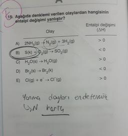 15. Aşağıda denklemi verilen olaylardan hangisinin
entalpi değişimi yanlıştır?
Entalpi değişimi
(AH)
Olay
> 0
<0
> 0
A) 2NH3 (9) N2(g) + 3H2(9)
B) S(k) + O2(g) → SO (9)
c) H2O(s) → H,0(9)
D) Br(s) Br2(k)
E) Cl(g) + e + C (g)
<0
Yorma dayler, endeternica
(N herra