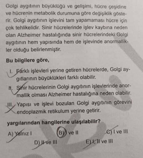 Golgi aygıtının büyüklüğü ve gelişimi, hücre çeşidine
ve hücrenin metabolik durumuna göre değişiklik göste-
rir. Golgi aygıtının işlevini tam yapamaması hücre için
çok tehlikelidir. Sinir hücrelerinde işlev kaybına neden
olan Alzheimer hastalığında sinir h