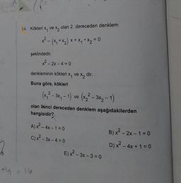 14. Kökleri x, ve xq olan 2. dereceden denklem
- (x + x2) x + x4 x2 = 0
şeklindedir.
x² - 2x - 4 =0
denkleminin kökleri x, ve x2
dir.
Buna göre, kökleri
(x, ² - 3*, -1) ve (x² – 3x₂ - 1)
olan ikinci dereceden denklem aşağıdakilerden
hangisidir?
2
-
-
A) x2 - 4x -1 = 0
C)x2 - 3X -4 = 0
E) x² – 3x – 3 = 0
- - =
B)x² - 2x - 1 = 0
D) x2 - 4x + 1 = 0
15
ty = 16
