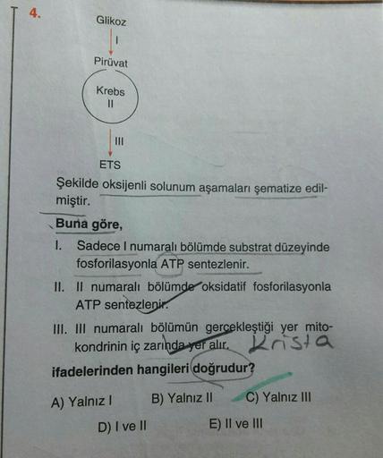 4.
.
Glikoz
Pirüvat
Krebs
II
ETS
Şekilde oksijenli solunum aşamaları şematize edil-
miştir.
Buna göre,
1. Sadece 1 numaralı bölümde substrat düzeyinde
fosforilasyonla ATP sentezlenir.
II. II numaralı bölümde oksidatif fosforilasyonla
ATP sentezlenir.
III. 