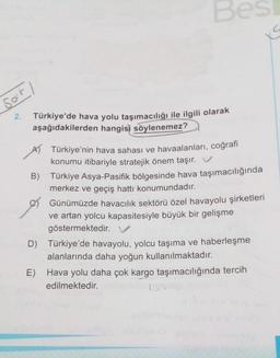 Be
sor
2.
Türkiye'de hava yolu taşımacılığı ile ilgili olarak
aşağıdakilerden hangisi söylenemez?
Türkiye'nin hava sahası ve havaalanları, coğrafi
konumu itibariyle stratejik önem taşır. V
B) Türkiye Asya-Pasifik bölgesinde hava taşımacılığında
merkez ve geçiş hattı konumundadır.
Günümüzde havacılık sektörü özel havayolu şirketleri
ve artan yolcu kapasitesiyle büyük bir gelişme
göstermektedir. V
D) Türkiye'de havayolu, yolcu taşıma ve haberleşme
alanlarında daha yoğun kullanılmaktadır.
E) Hava yolu daha çok kargo taşımacılığında tercih
edilmektedir.