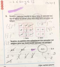- 2 < 2x=4< 13
-
24
127-1
3. İbrahim I. tablodan seçtiği bir sayıyı taban II. tablodan seç-
tiği bir sayıyrüs olarak yazıp elde ettiği farklı sonuçları not
ediyor.
20
(-2-1)
Lo
13
w
N
-2
(+2) - 2
2
1
2
-1
-3
22
2
1. Tablo
II. Tablo
İbrahim, bu şekilde elde edilebilecek tüm sonuçları not
( 3 vr bolly
4) 3
( 12 w
2
15
are of
f ť 7
x
B) 3
C) 4
D) 5
E) 6
A 2
*
8
1 4 g
28
Diğer sayfaya geçiniz.
1
