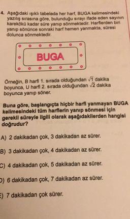 4. Aşağıdaki ışıklı tabelada her harf, BUGA kelimesindeki
yazılış sırasına göre, bulunduğu sırayı ifade eden sayının
karekökü kadar süre yanıp sönmektedir. Harflerden biri
yanıp sönünce sonraki harf hemen yanmakta, süresi
dolunca sönmektedir.
BUGA
Örneğin, B harfi 1. sırada olduğundan vī dakika
boyunca, U harfi 2. sırada olduğundan 2 dakika
boyunca yanıp söner.
Buna göre, başlangıçta hiçbir harfi yanmayan BUGA
kelimesindeki tüm harflerin yanıp sönmesi için
gerekli süreyle ilgili olarak aşağıdakilerden hangisi
doğrudur?
A) 2 dakikadan çok, 3 dakikadan az sürer.
B) 3 dakikadan çok, 4 dakikadan az sürer.
C) 4 dakikadan çok, 5 dakikadan az sürer.
) 6 dakikadan çok, 7 dakikadan az sürer.
E) 7 dakikadan çok sürer.