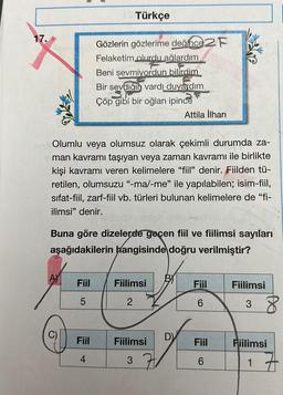 Türkçe
17.
Gözlerin gözlerime değince 2 F
Felaketim olurdu ağlardım
Beni sevmiyordun bilirdim
Bir sevdiği vardı duyardim
Çöp gibi bir oğlan ipince
Attila ilhan
Olumlu veya olumsuz olarak çekimli durumda za-
man kavramı taşıyan veya zaman kavramı ile birlikte
kişi kavramı veren kelimelere “fiil” denir. Fiilden tü-
retilen, olumsuzu "-mal-me" ile yapılabilen; isim-fiil,
sifat-fiil, zarf-fiil vb. türleri bulunan kelimelere de "fi-
ilimsi" denir.
Buna göre dizelerde gocen fiil ve fiilimsi sayıları
aşağıdakilerin hangisinde doğru verilmiştir?
Fiil
Fiilimsi
Fiil
Fiilimsi
5
2
6
38
C)
Fiil
D)
Fiilimsi
Fiil
Fiilimsi
4
3
6
17