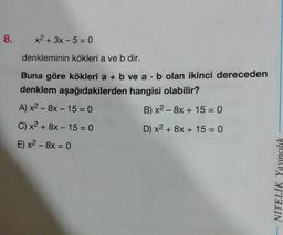 8.
x2 + 3x - 5 = 0
denkleminin kökleri a ve b dir.
Buna göre kökleri a + b ve a
b olan ikinci dereceden
denklem aşağıdakilerden hangisi olabilir?
A) x2 - 8x - 15 = 0
B) x2 - 8x + 15 = 0
C) x2 + 8x - 15 = 0
D) x2 + 8x + 15 = 0
E) x2 - 8x = 0
-
NİTELİK Yayıncılık
